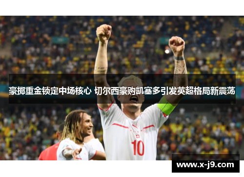 豪掷重金锁定中场核心 切尔西豪购凯塞多引发英超格局新震荡 豪掷重金锁定中场核心 切尔西豪购凯塞多引发英超格局新震荡