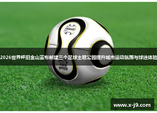 2026世界杯旧金山宣布新建三个足球主题公园提升城市运动氛围与球迷体验