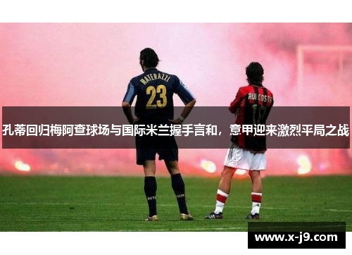 孔蒂回归梅阿查球场与国际米兰握手言和，意甲迎来激烈平局之战