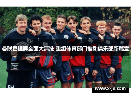 曼联管理层全面大清洗 重组体育部门推动俱乐部新篇章