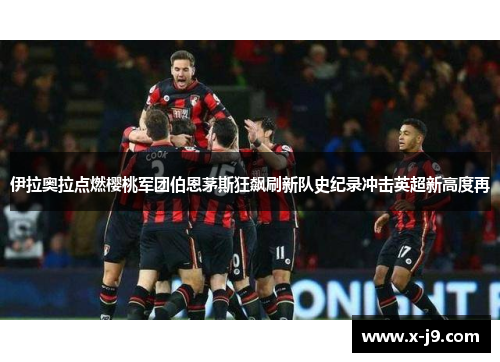 伊拉奥拉点燃樱桃军团伯恩茅斯狂飙刷新队史纪录冲击英超新高度再 伊拉奥拉点燃樱桃军团伯恩茅斯狂飙刷新队史纪录冲击英超新高度再