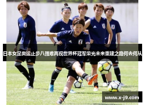 日本女足奥运止步八强难再现世界杯冠军荣光未来重建之路何去何从 日本女足奥运止步八强难再现世界杯冠军荣光未来重建之路何去何从
