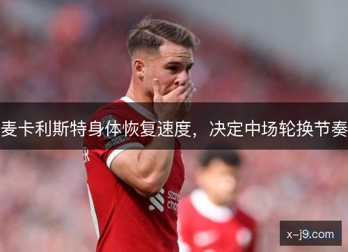 麦卡利斯特身体恢复速度，决定中场轮换节奏