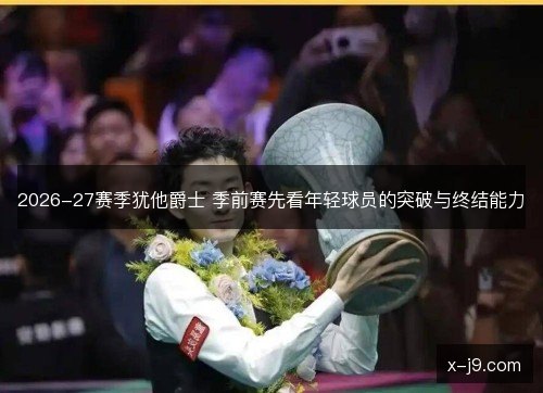 2026-27赛季犹他爵士 季前赛先看年轻球员的突破与终结能力